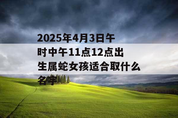 2025年4月3日午时中午11点12点出生属蛇女孩适合取什么名字