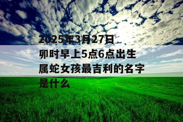 2025年3月27日卯时早上5点6点出生属蛇女孩最吉利的名字是什么 2025年3月27日卯时早上5点6点出生属蛇女孩最吉利的名字是什么