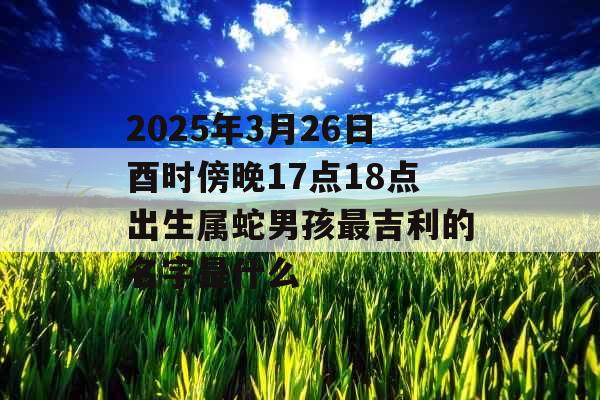 2025年3月26日酉时傍晚17点18点出生属蛇男孩最吉利的名字是什么 2025年3月26日酉时傍晚17点18点出生属蛇男孩最吉利的名字是什么