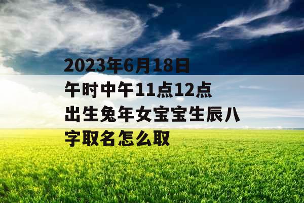 2023年6月18日午时中午11点12点出生兔年女宝宝生辰八字取名怎么取