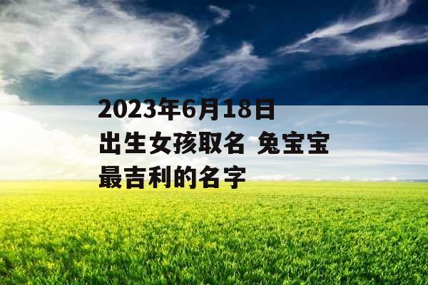 2023年6月18日出生女孩取名 兔宝宝最吉利的名字