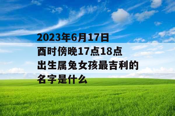 2023年6月17日酉时傍晚17点18点出生属兔女孩最吉利的名字是什么