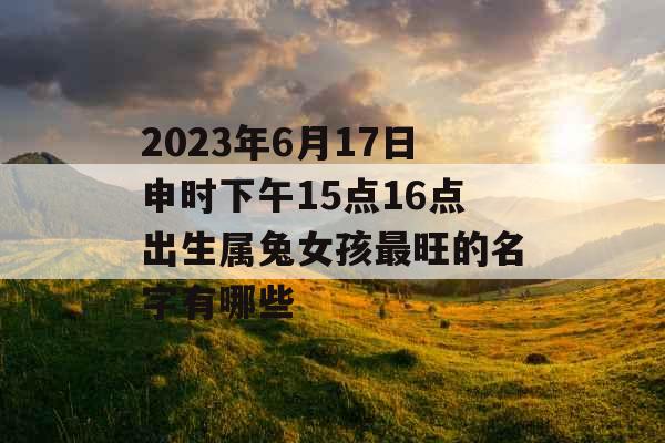 2023年6月17日申时下午15点16点出生属兔女孩最旺的名字有哪些