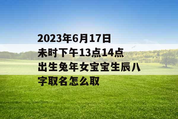 2023年6月17日未时下午13点14点出生兔年女宝宝生辰八字取名怎么取