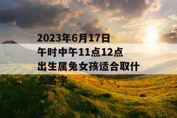2023年6月17日午时中午11点12点出生属兔女孩适合取什么名字