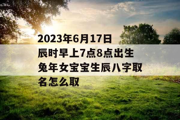 2023年6月17日辰时早上7点8点出生兔年女宝宝生辰八字取名怎么取