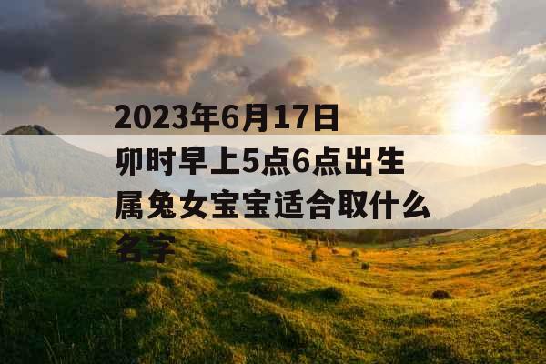 2023年6月17日卯时早上5点6点出生属兔女宝宝适合取什么名字