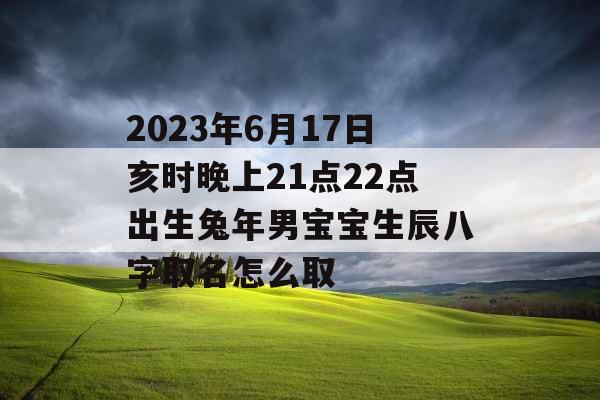 2023年6月17日亥时晚上21点22点出生兔年男宝宝生辰八字取名怎么取