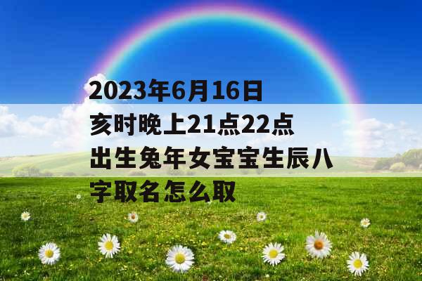 2023年6月16日亥时晚上21点22点出生兔年女宝宝生辰八字取名怎么取