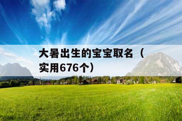 大暑出生的宝宝取名（实用676个）