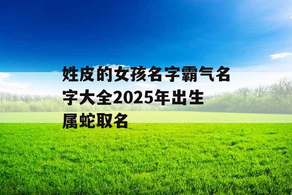 姓皮的女孩名字霸气名字大全2025年出生属蛇取名 姓皮的女孩名字霸气名字大全2025年出生属蛇取名