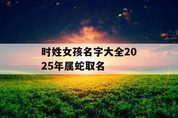 时姓女孩名字大全2025年属蛇取名 时姓女孩名字大全2025年属蛇取名