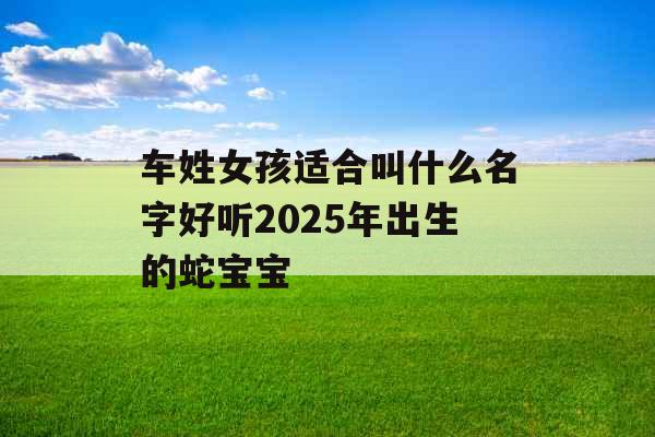 车姓女孩适合叫什么名字好听2025年出生的蛇宝宝 车姓女孩适合叫什么名字好听2025年出生的蛇宝宝