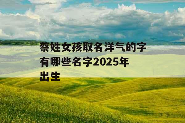 蔡姓女孩取名洋气的字有哪些名字2025年出生 蔡姓女孩取名洋气的字有哪些名字2025年出生