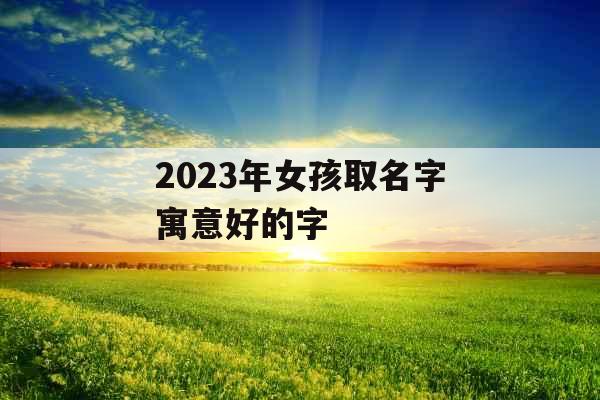 2023年女孩取名字寓意好的字 2023年女孩取名字寓意好的字