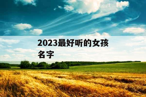 2023最好听的女孩名字 2023最好听的女孩名字