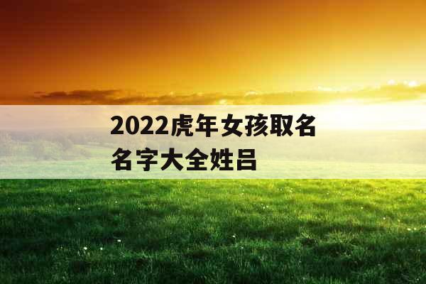 2022虎年女孩取名名字大全姓吕
